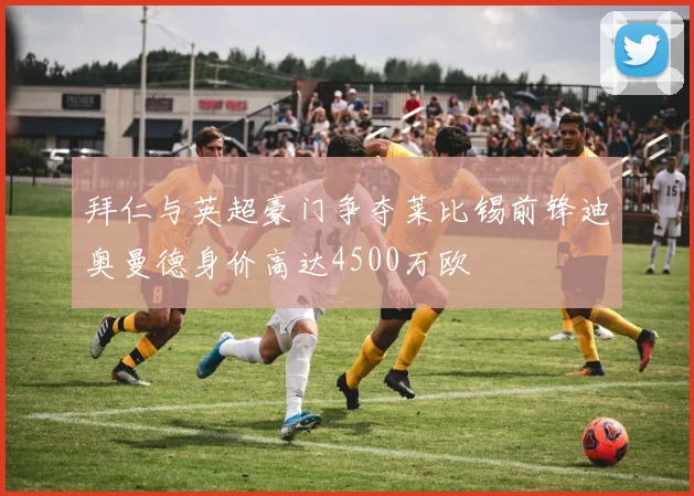 拜仁与英超豪门争夺莱比锡前锋迪奥曼德身价高达4500万欧