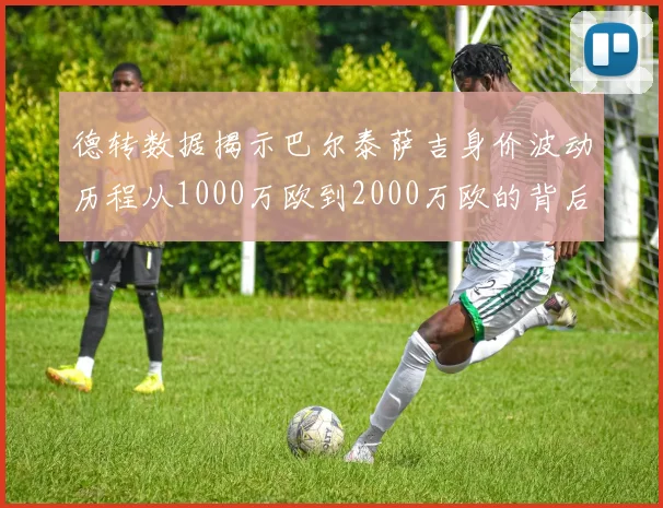 德转数据揭示巴尔泰萨吉身价波动历程从1000万欧到2000万欧的背后故事