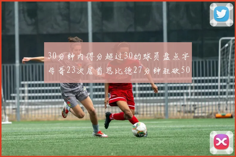 30分钟内得分超过30的球员盘点字母哥23次居首恩比德27分钟狂砍50分
