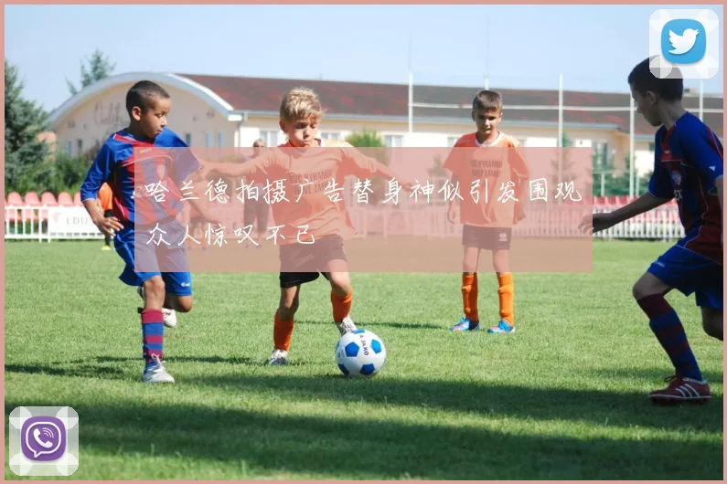 哈兰德拍摄广告替身神似引发围观众人惊叹不已