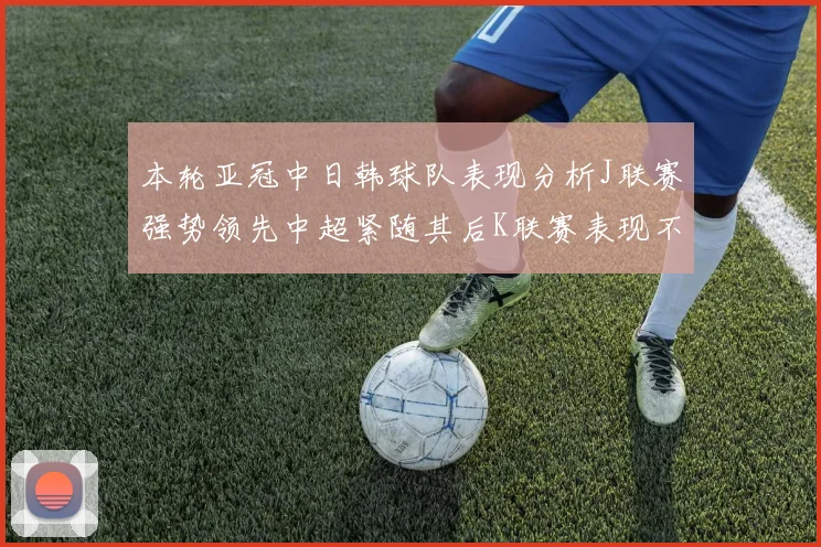 本轮亚冠中日韩球队表现分析J联赛强势领先中超紧随其后K联赛表现不佳