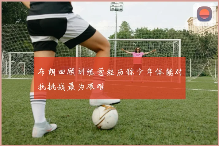 布朗回顾训练营经历称今年体能对抗挑战最为艰难