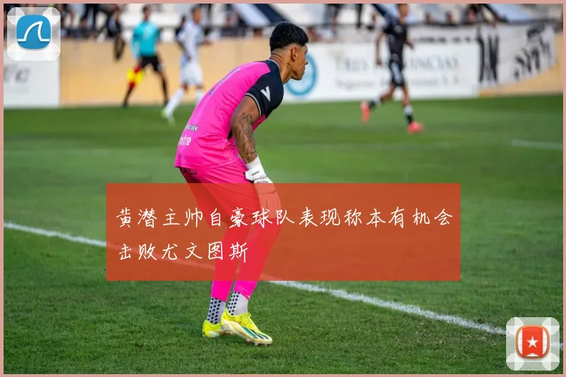 黄潜主帅自豪球队表现称本有机会击败尤文图斯