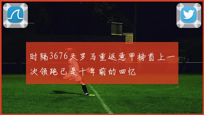 时隔3676天罗马重返意甲榜首上一次领跑已是十年前的回忆