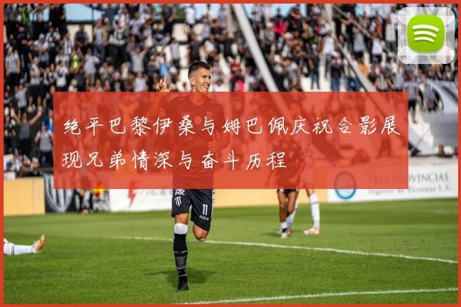 绝平巴黎伊桑与姆巴佩庆祝合影展现兄弟情深与奋斗历程