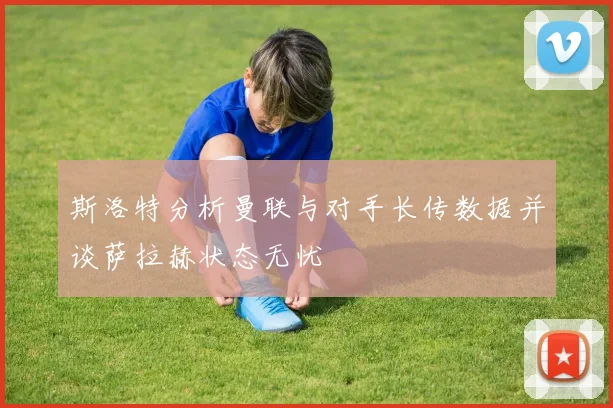 斯洛特分析曼联与对手长传数据并谈萨拉赫状态无忧