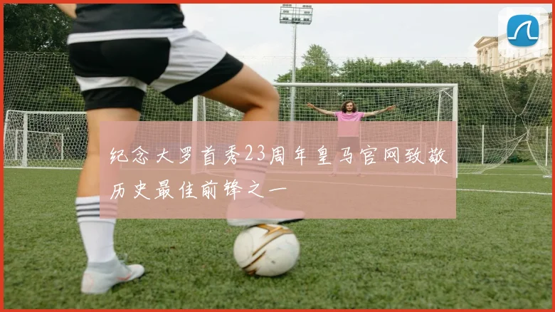 纪念大罗首秀23周年皇马官网致敬历史最佳前锋之一