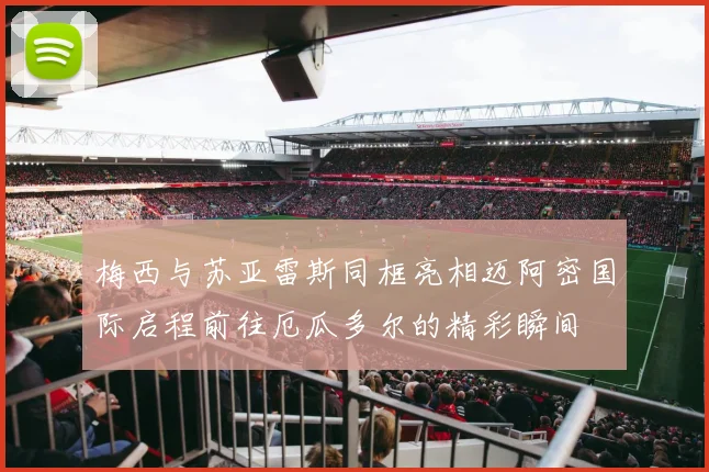 梅西与苏亚雷斯同框亮相迈阿密国际启程前往厄瓜多尔的精彩瞬间