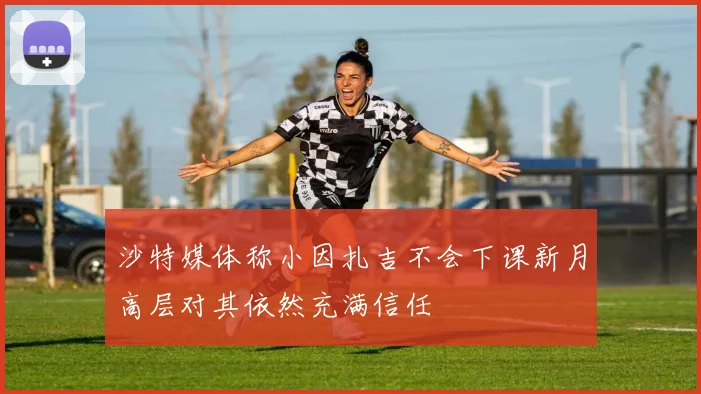 沙特媒体称小因扎吉不会下课新月高层对其依然充满信任