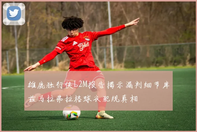 雄鹿独行侠L2M报告揭示漏判细节库兹马拉弗拉格球衣犯规真相