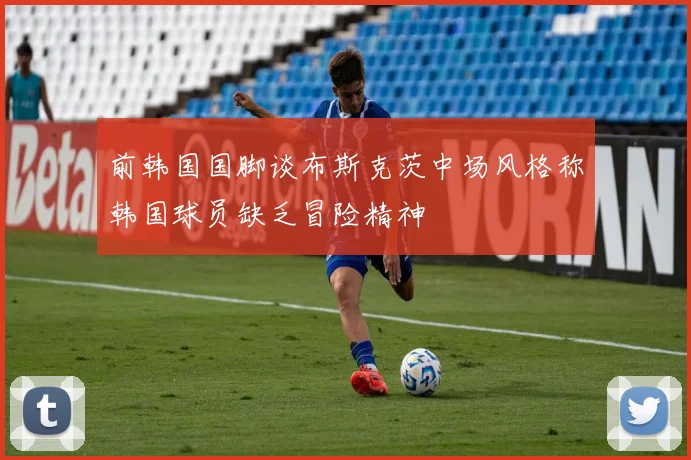 前韩国国脚谈布斯克茨中场风格称韩国球员缺乏冒险精神