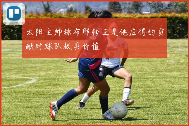 太阳主帅称布耶转正是他应得的贡献对球队极具价值