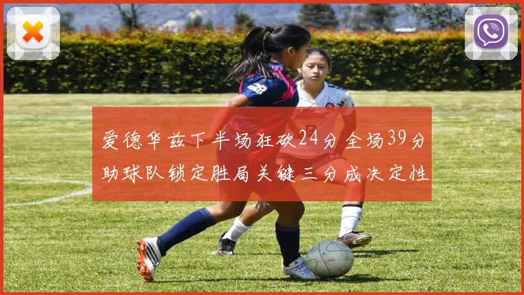 爱德华兹下半场狂砍24分全场39分助球队锁定胜局关键三分成决定性因素