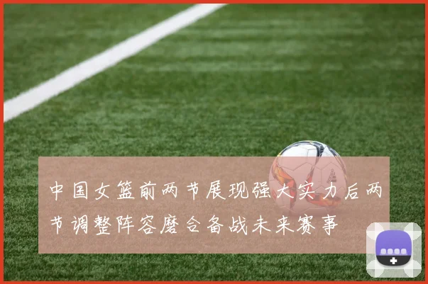 中国女篮前两节展现强大实力后两节调整阵容磨合备战未来赛事