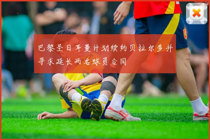 巴黎圣日耳曼计划续约贝拉尔多并寻求延长两名球员合同