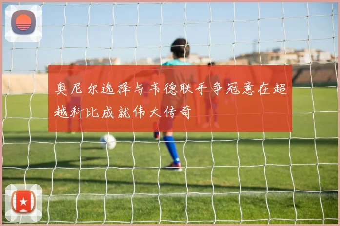奥尼尔选择与韦德联手争冠意在超越科比成就伟大传奇
